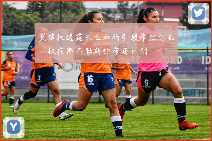 莫雷托透露米兰加码引援希拉打乱囧叔在那不勒斯的布局计划
