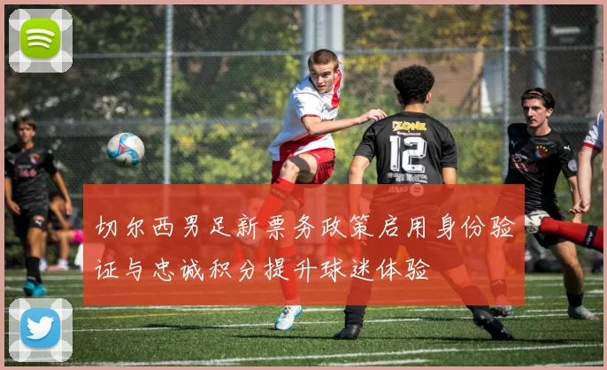 切尔西男足新票务政策启用身份验证与忠诚积分提升球迷体验