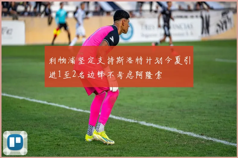 利物浦坚定支持斯洛特计划今夏引进1至2名边锋不考虑阿隆索