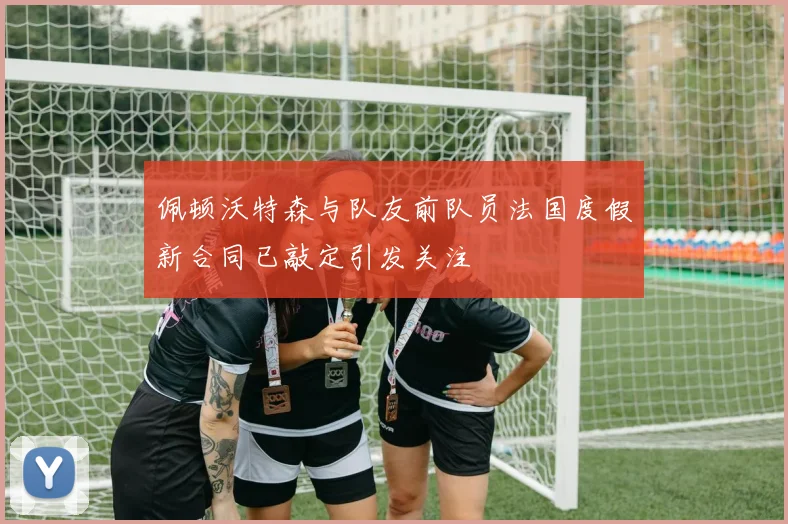 佩顿沃特森与队友前队员法国度假新合同已敲定引发关注