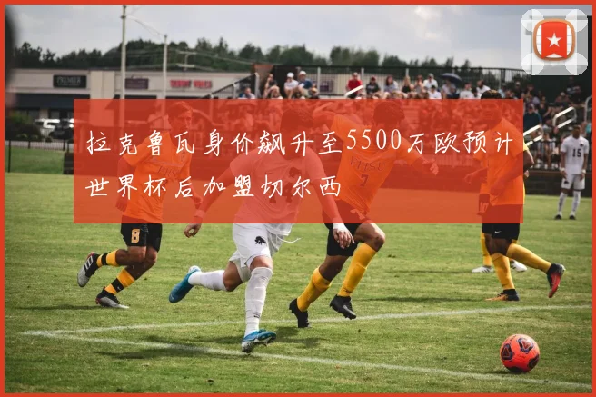 拉克鲁瓦身价飙升至5500万欧预计世界杯后加盟切尔西