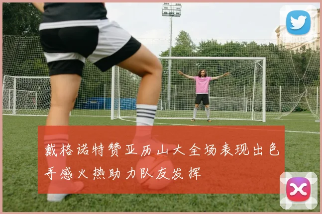 戴格诺特赞亚历山大全场表现出色手感火热助力队友发挥