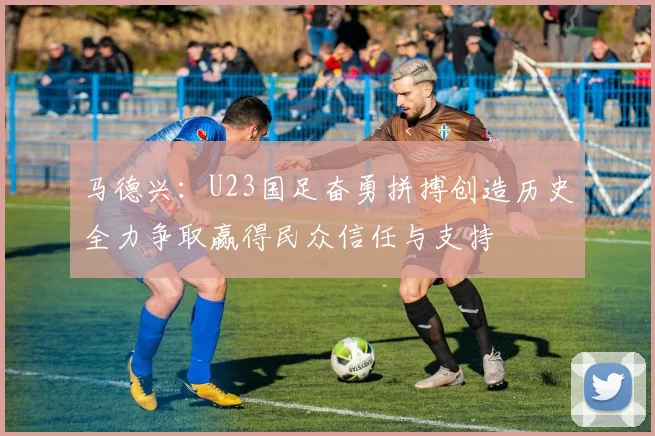 马德兴：U23国足奋勇拼搏创造历史全力争取赢得民众信任与支持
