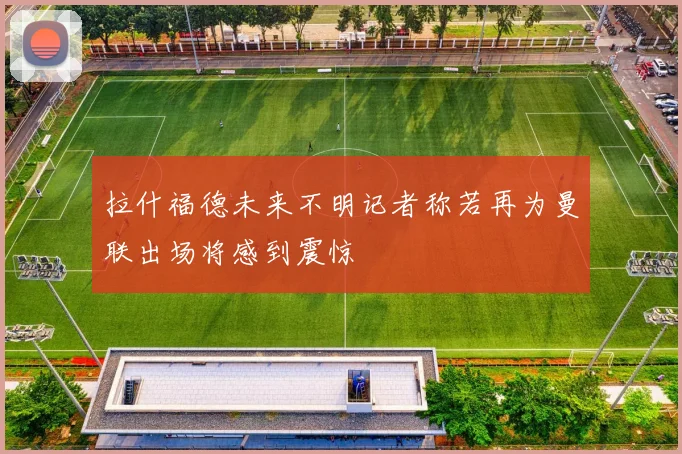 拉什福德未来不明记者称若再为曼联出场将感到震惊