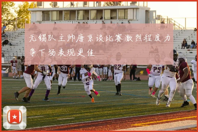 无锡队主帅唐京谈比赛激烈程度力争下场表现更佳