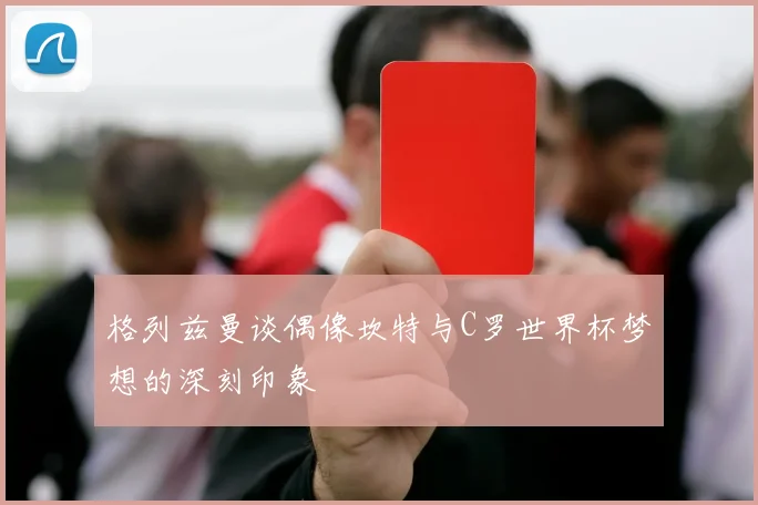 格列兹曼谈偶像坎特与C罗世界杯梦想的深刻印象