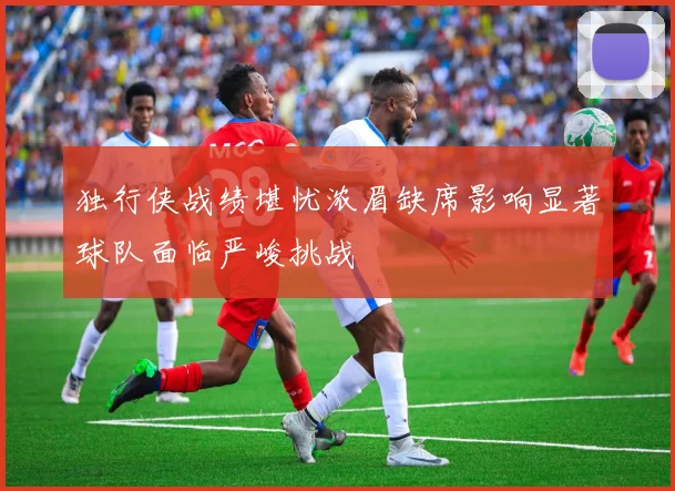 独行侠战绩堪忧浓眉缺席影响显著球队面临严峻挑战