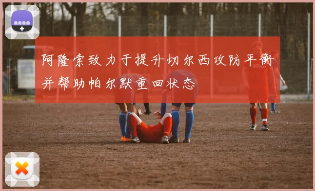 阿隆索致力于提升切尔西攻防平衡并帮助帕尔默重回状态