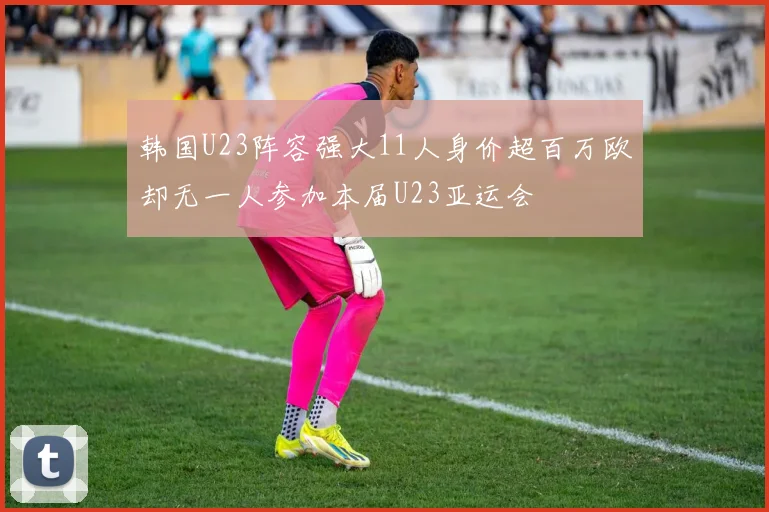 韩国U23阵容强大11人身价超百万欧却无一人参加本届U23亚运会