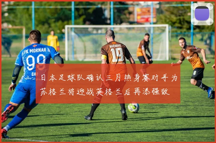 日本足球队确认三月热身赛对手为苏格兰将迎战英格兰后再添强敌
